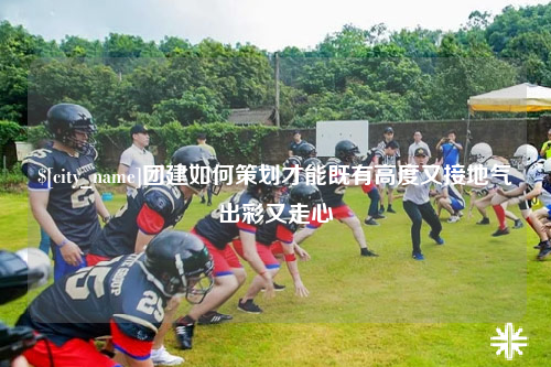 玉溪团建如何策划才能既有高度又接地气出彩又走心